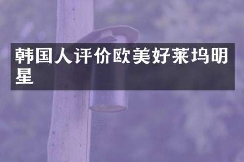 韩国人评价欧美好莱坞明星