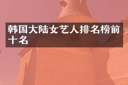 韩国大陆女艺人排名榜前十名