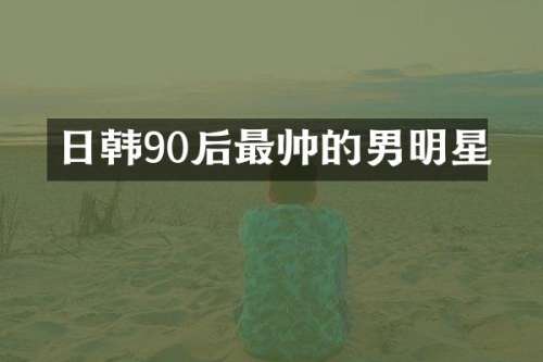 日韩90后最帅的男明星