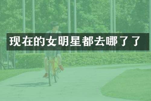现在的女明星都去哪了了