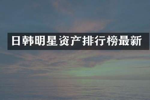日韩明星资产排行榜最新