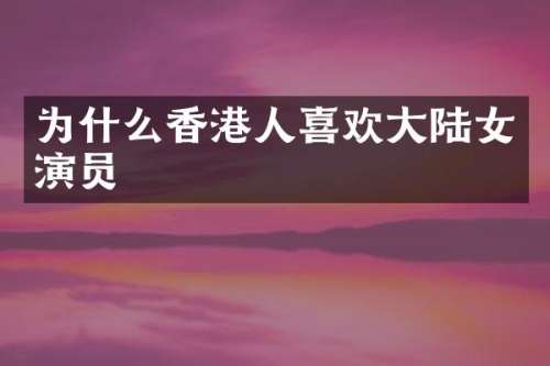 为什么香港人喜欢大陆女演员