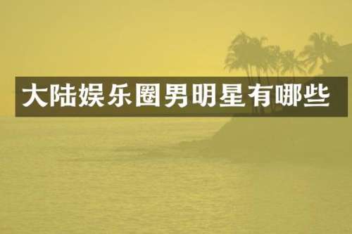 大陆娱乐圈男明星有哪些