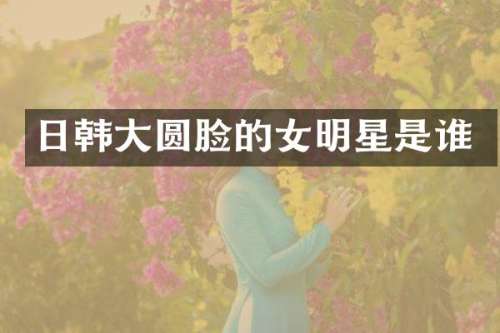 日韩大圆脸的女明星是谁
