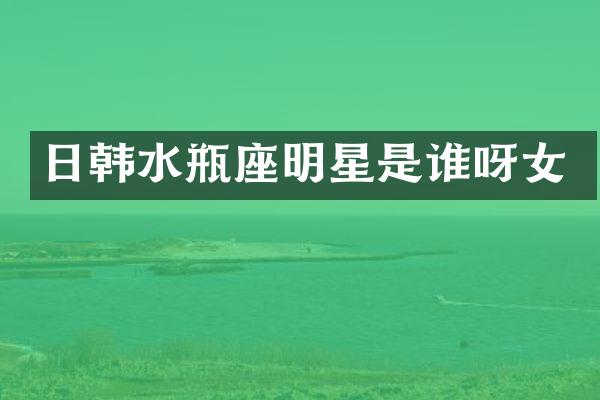 日韩水瓶座明星是谁呀女