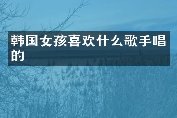 韩国女孩喜欢什么歌手唱的