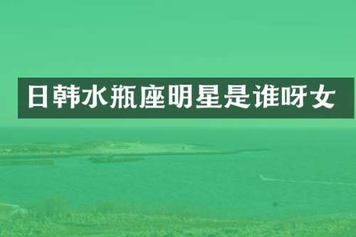 日韩水瓶座明星是谁呀女