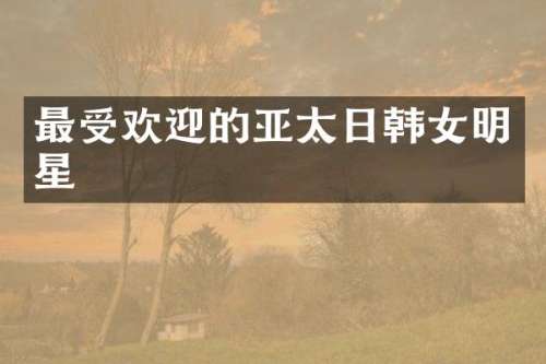 最受欢迎的亚太日韩女明星
