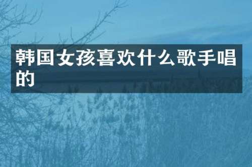 韩国女孩喜欢什么歌手唱的