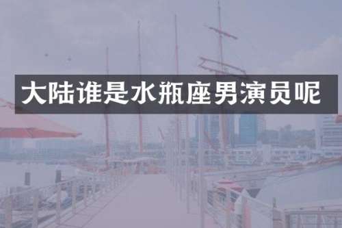 大陆谁是水瓶座男演员呢