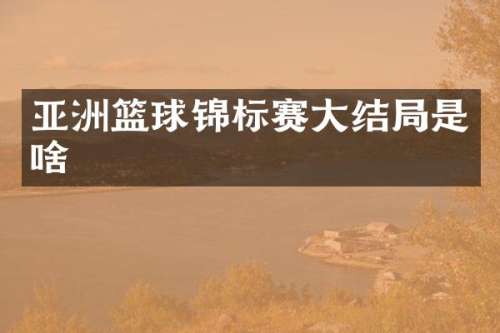 亚洲篮球锦标赛大结局是啥