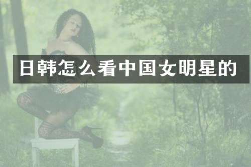 日韩怎么看中国女明星的