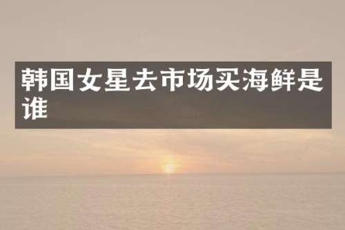 韩国女星去市场买海鲜是谁