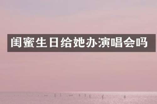 闺蜜生日给她办演唱会吗