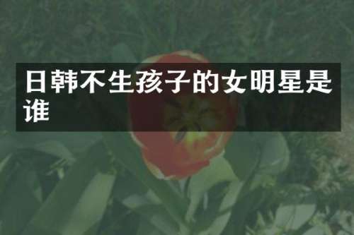 日韩不生孩子的女明星是谁