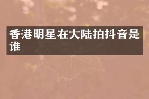 香港明星在大陆拍抖音是谁