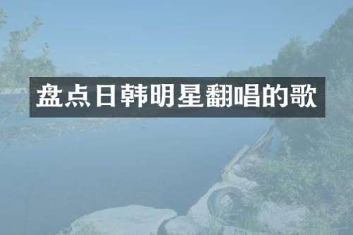 盘点日韩明星翻唱的歌