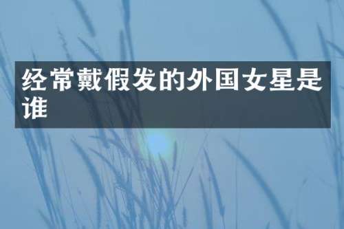 经常戴假发的外国女星是谁
