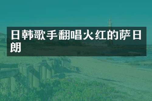 日韩歌手翻唱火红的萨日朗