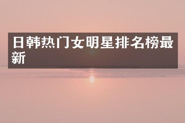 日韩热门女明星排名榜最新