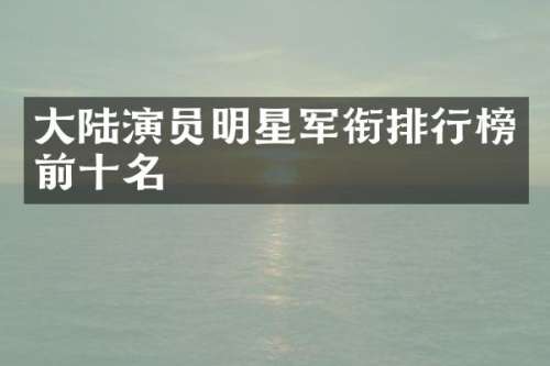 大陆演员明星军衔排行榜前十名