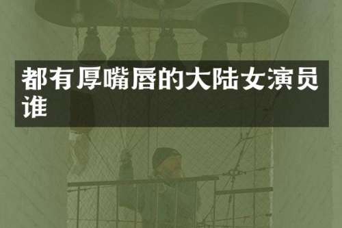 都有厚嘴唇的大陆女演员谁
