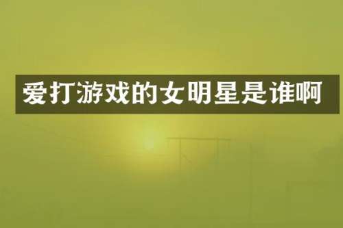 爱打游戏的女明星是谁啊