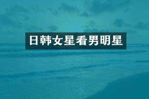 日韩女星看男明星