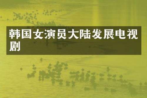 韩国女演员大陆发展电视剧