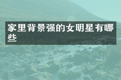 家里背景强的女明星有哪些