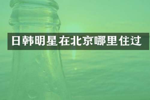 日韩明星在北京哪里住过