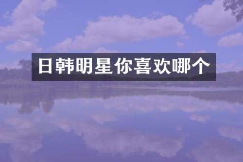 日韩明星你喜欢哪个