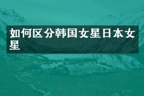 如何区分韩国女星日本女星