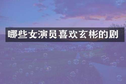 哪些女演员喜欢玄彬的剧