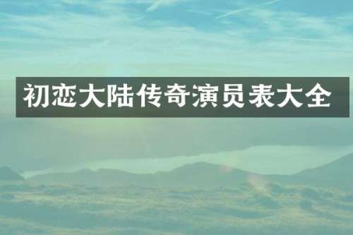 初恋大陆传奇演员表大全