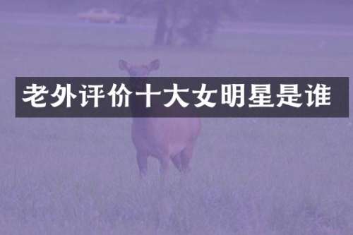 老外评价十大女明星是谁