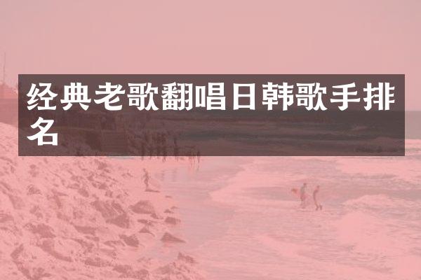 经典老歌翻唱日韩歌手排名