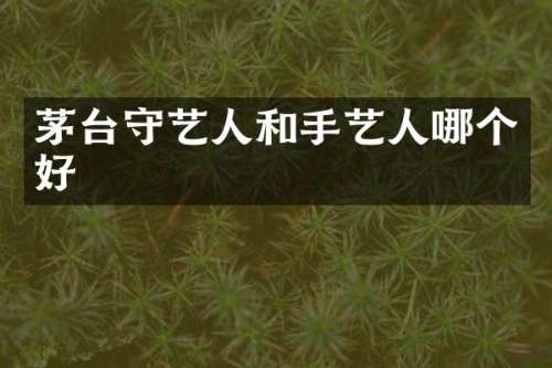 茅台守艺人和手艺人哪个好