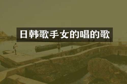 日韩歌手女的唱的歌
