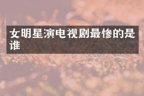 女明星演电视剧最惨的是谁