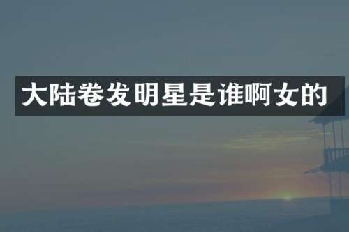 大陆卷发明星是谁啊女的