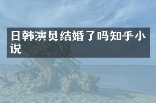 日韩演员结婚了吗知乎小说