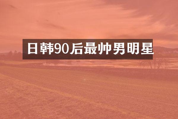 日韩90后最帅男明星