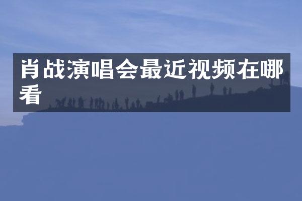 肖战演唱会最近视频在哪看