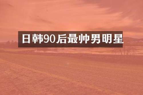日韩90后最帅男明星