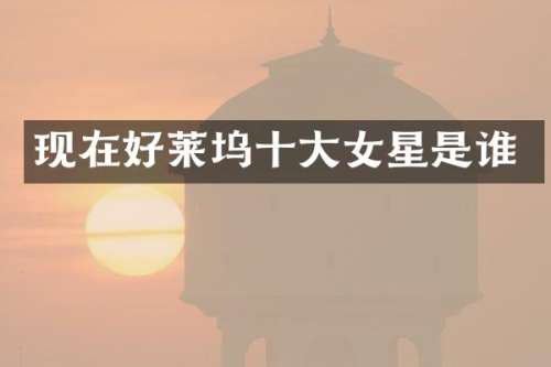 现在好莱坞十大女星是谁