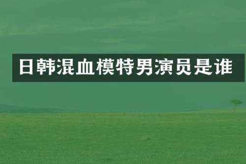 日韩混血模特男演员是谁