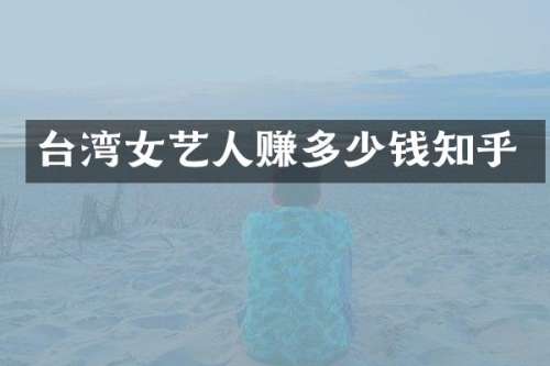 台湾女艺人赚多少钱知乎