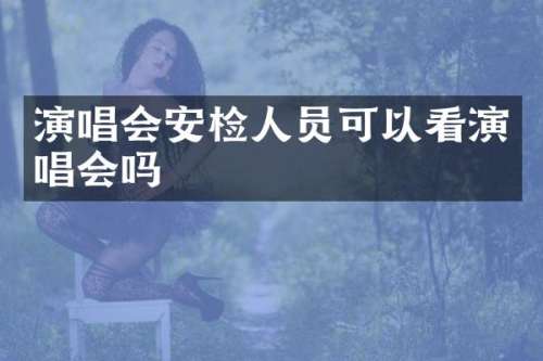 演唱会安检人员可以看演唱会吗