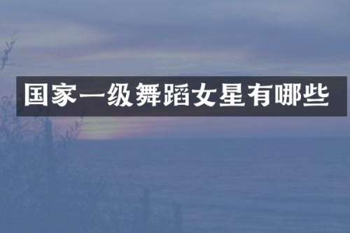 国家一级舞蹈女星有哪些